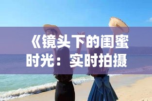 《镜头下的闺蜜时光：实时拍摄，共享美好瞬间》