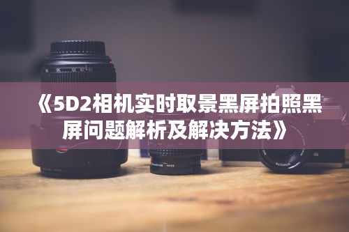 《5D2相机实时取景黑屏拍照黑屏问题解析及解决方法》