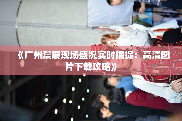 《广州漫展现场盛况实时捕捉：高清图片下载攻略》