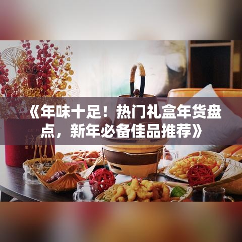 《年味十足！热门礼盒年货盘点，新年必备佳品推荐》