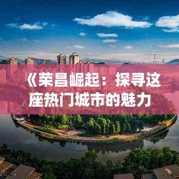 《荣昌崛起：探寻这座热门城市的魅力与机遇》