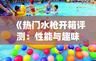 《热门水枪开箱评测：性能与趣味并存的水上乐园》