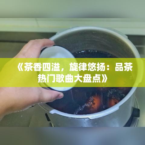 《茶香四溢，旋律悠扬：品茶热门歌曲大盘点》