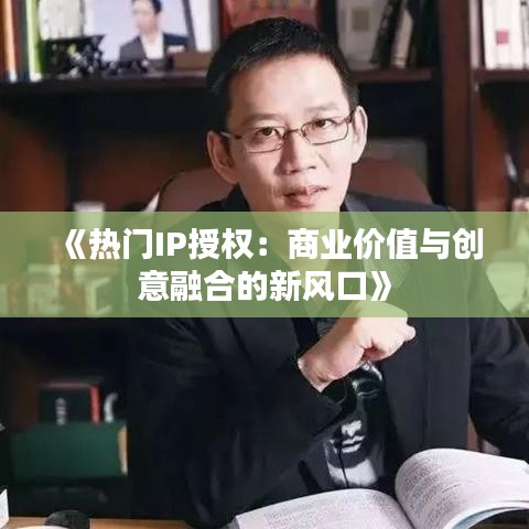 《热门IP授权：商业价值与创意融合的新风口》