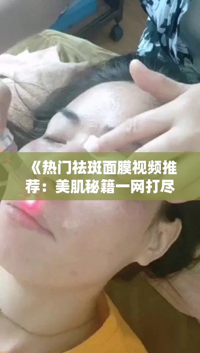 《热门祛斑面膜视频推荐：美肌秘籍一网打尽！》