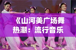 《山河美广场舞热潮：流行音乐与民族风情的完美融合》