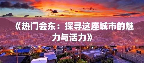 《热门会东：探寻这座城市的魅力与活力》