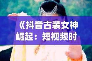 《抖音古装女神崛起：短视频时代的古装魅力》