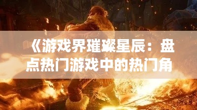 《游戏界璀璨星辰：盘点热门游戏中的热门角色》