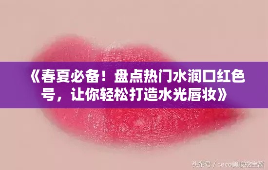 《春夏必备！盘点热门水润口红色号，让你轻松打造水光唇妆》