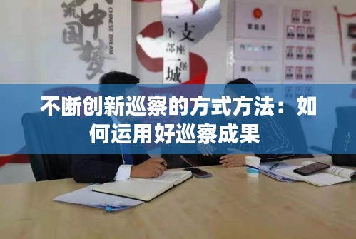 不断创新巡察的方式方法：如何运用好巡察成果 