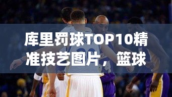 库里罚球TOP10精准技艺图片，篮球界翘楚风采展示