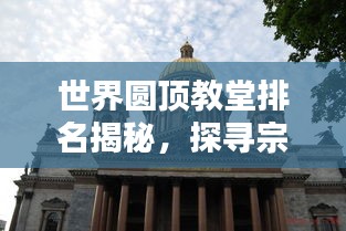 世界圆顶教堂排名揭秘，探寻宗教建筑的巅峰之作！